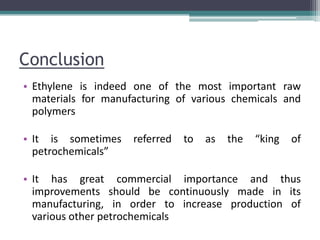 Conclusion
• Ethylene is indeed one of the most important raw
materials for manufacturing of various chemicals and
polymers
• It is sometimes referred to as the “king of
petrochemicals”
• It has great commercial importance and thus
improvements should be continuously made in its
manufacturing, in order to increase production of
various other petrochemicals
 