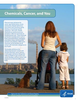 Agency for Toxic Substances and Disease Registry
Division of Health Assessment and Consultation
Chemicals, Cancer, and You
There are many risk factors for
cancer: age, family history, viruses
and bacteria, lifestyle (behaviors),
and contact with (touching, eating,
drinking, or breathing) harmful
substances. More than 100,000
chemicals are used by Americans,
and about 1,000 new chemicals are
introduced each year. These chemicals
are found in everyday items, such as
foods, personal products, packaging,
prescription drugs, and household
and lawn care products. While some
chemicals can be harmful, not all
contact with chemicals is dangerous to
your health.
This booklet will discuss the
relationship between contact with
harmful chemicals, cancer, and you.
It will explain risk factors (things that
make you likelier to get cancer), how
cancer develops, and how contact with
(exposure to) chemicals affects your
body.
CS218078-A
1
 