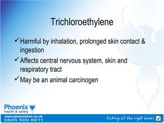 Trichloroethylene
Harmful by inhalation, prolonged skin contact &
ingestion
Affects central nervous system, skin and
respiratory tract
May be an animal carcinogen
 