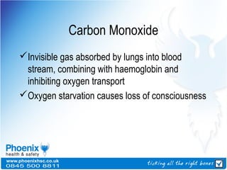 Carbon Monoxide
Invisible gas absorbed by lungs into blood
stream, combining with haemoglobin and
inhibiting oxygen transport
Oxygen starvation causes loss of consciousness
 