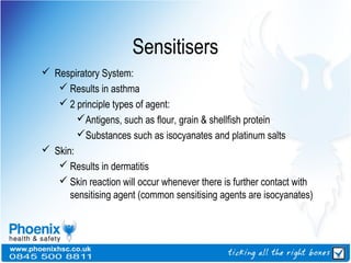 Sensitisers
 Respiratory System:
 Results in asthma
 2 principle types of agent:
Antigens, such as flour, grain & shellfish protein
Substances such as isocyanates and platinum salts
 Skin:
 Results in dermatitis
 Skin reaction will occur whenever there is further contact with
sensitising agent (common sensitising agents are isocyanates)
 
