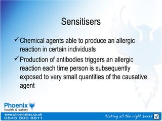 Sensitisers
Chemical agents able to produce an allergic
reaction in certain individuals
Production of antibodies triggers an allergic
reaction each time person is subsequently
exposed to very small quantities of the causative
agent
 