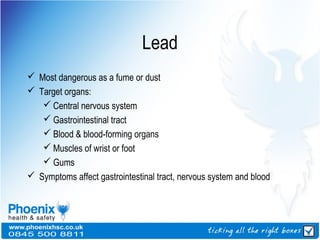 Lead
 Most dangerous as a fume or dust
 Target organs:
 Central nervous system
 Gastrointestinal tract
 Blood & blood-forming organs
 Muscles of wrist or foot
 Gums
 Symptoms affect gastrointestinal tract, nervous system and blood
 