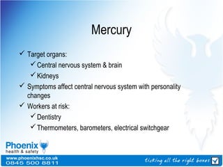 Mercury
 Target organs:
Central nervous system & brain
Kidneys
 Symptoms affect central nervous system with personality
changes
 Workers at risk:
Dentistry
Thermometers, barometers, electrical switchgear
 