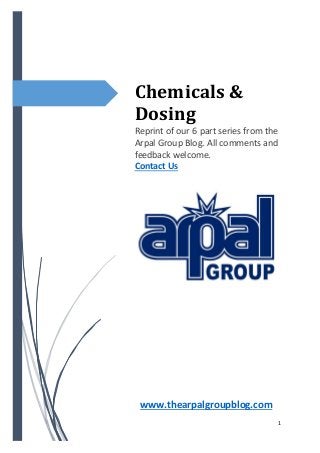 1
Chemicals &
Dosing
Reprint of our 6 part series from the
Arpal Group Blog. All comments and
feedback welcome.
Contact Us
www.thearpalgroupblog.com
 