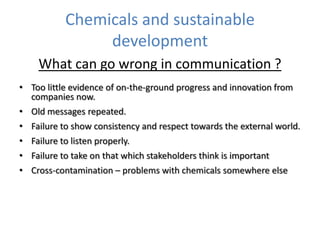 Chemicals and sustainable
development
What can go wrong in communication ?
• Too little evidence of on-the-ground progress and innovation from
companies now.

• Old messages repeated.
• Failure to show consistency and respect towards the external world.
• Failure to listen properly.

• Failure to take on that which stakeholders think is important
• Cross-contamination – problems with chemicals somewhere else

 