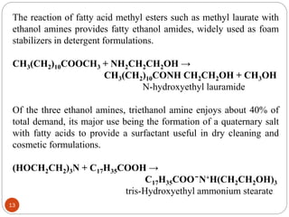 The reaction of fatty acid methyl esters such as methyl laurate with
ethanol amines provides fatty ethanol amides, widely used as foam
stabilizers in detergent formulations.
CH3(CH2)10COOCH3 + NH2CH2CH2OH →
CH3(CH2)10CONH CH2CH2OH + CH3OH
N-hydroxyethyl lauramide
Of the three ethanol amines, triethanol amine enjoys about 40% of
total demand, its major use being the formation of a quaternary salt
with fatty acids to provide a surfactant useful in dry cleaning and
cosmetic formulations.
(HOCH2CH2)3N + C17H35COOH →
C17H35COO ̄ N+H(CH2CH2OH)3
tris-Hydroxyethyl ammonium stearate
13
 