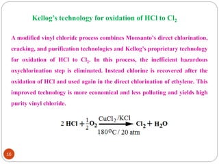 16
Kellog’s technology for oxidation of HCl to Cl2
A modified vinyl chloride process combines Monsanto’s direct chlorination,
cracking, and purification technologies and Kellog’s proprietary technology
for oxidation of HCl to Cl2. In this process, the inefficient hazardous
oxychlorination step is eliminated. Instead chlorine is recovered after the
oxidation of HCl and used again in the direct chlorination of ethylene. This
improved technology is more economical and less polluting and yields high
purity vinyl chloride.
 