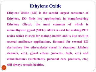 3
Ethylene Oxide (EO) is the second largest consumer of
Ethylene. EO finds key applications in manufacturing
Ethylene Glycol, the most common of which is
monoethylene glycol (MEG). MEG is used for making PET
resins which is used for making bottles and is also used in
several antifreeze applications. Demand for several EO
derivatives like ethyoxylates (used in shampoo, kitchen
cleaners, etc.), glycol ethers (solvents, fuels, etc.) and
ethanolamines (surfactants, personal care products, etc.)
will always remain healthy.
Ethylene Oxide
 