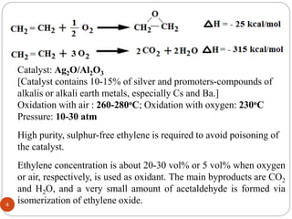 Catalyst: Ag2O/Al2O3
[Catalyst contains 10-15% of silver and promoters-compounds of
alkalis or alkali earth metals, especially Cs and Ba.]
Oxidation with air : 260-280oC; Oxidation with oxygen: 230oC
Pressure: 10-30 atm
High purity, sulphur-free ethylene is required to avoid poisoning of
the catalyst.
Ethylene concentration is about 20-30 vol% or 5 vol% when oxygen
or air, respectively, is used as oxidant. The main byproducts are CO2
and H2O, and a very small amount of acetaldehyde is formed via
isomerization of ethylene oxide.
4
 