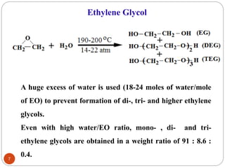 Ethylene Glycol
A huge excess of water is used (18-24 moles of water/mole
of EO) to prevent formation of di-, tri- and higher ethylene
glycols.
Even with high water/EO ratio, mono- , di- and tri-
ethylene glycols are obtained in a weight ratio of 91 : 8.6 :
0.4.
7
 