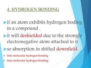 4. HYDROGEN BONDING
if an atom exhibits hydrogen boding
in a compound .
it will deshielded due to the strongly
electronegative atom attached to it
so absorption in shifted downfield.
 Intra molecular hydrogen bonding
 Inter molecular hydrogen bonding 21
 