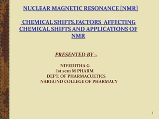 NUCLEAR MAGNETIC RESONANCE [NMR]
CHEMICAL SHIFTS,FACTORS AFFECTING
CHEMICAL SHIFTS AND APPLICATIONS OF
NMR
PRESENTED BY :-
NIVEDITHA G
Ist sem M PHARM
DEPT. OF PHARMACUETICS
NARGUND COLLEGE OF PHARMACY
1
 