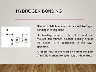 HYDROGEN BONDING
• Chemical shift depends on how much hydrogen
bonding is taking place
• H- bonding lengthens the O-H bond and
reduces the valence electron density around
the proton. It is deshielded in the NMR
spectrum.
• Alcohols vary in chemical shift from 0.5 ppm
(free OH) to about 5.0 ppm ( lots of H-bonding)
 