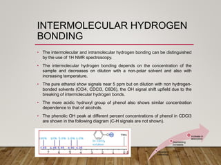 INTERMOLECULAR HYDROGEN
BONDING
• The intermolecular and intramolecular hydrogen bonding can be distinguished
by the use of 1H NMR spectroscopy.
• The intermolecular hydrogen bonding depends on the concentration of the
sample and decreases on dilution with a non-polar solvent and also with
increasing temperature.
• The pure ethanol show signals near 5 ppm but on dilution with non hydrogen-
bonded solvents (CCl4, CDCl3, C6D6), the OH signal shift upfield due to the
breaking of intermolecular hydrogen bonds.
• The more acidic hydroxyl group of phenol also shows similar concentration
dependence to that of alcohols.
• The phenolic OH peak at different percent concentrations of phenol in CDCl3
are shown in the following diagram (C-H signals are not shown).
Increase in
h-bonding
Deshielding
increases
Increase in
absorption
 