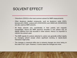 SOLVENT EFFECT
• Chloroform (CDCl3) is the most common solvent for NMR measurements.
• Other deuterium labelled compounds, such as deuterium oxide (D2O),
benzene-d6 (C6D6), acetone-d6 (CD3COCD3) and DMSO-d6 (CD3SOCD3)
are also used as NMR solvents.
• All these solvents vary considerably in their polarity and magnetic
susceptibility. Hence the NMR spectrum recorded in one solvent may be
slightly different from that recorded in other solvent. Hence it is important to
mention the solvent used.
• The NMR signals for protons attached to carbon are generally shifted slightly
by changing solvent except where significant bonding or dipole-dipole
interaction might arise.
• The changes in chemical shifts due to solvents changes are minor being on
the order of ±0.1 ppm. However, in some cases the changes are more.
 