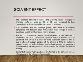 SOLVENT EFFECT
• The aromatic solvents benzene and pyridine cause changes in
chemical shifts as large as 0.5 to 0.8 ppm compared to less
magnetically active solvents like chloroform or acetone.
• It is observed that the carbonyl groups form weak π–π collision
complexes with benzene rings that persist long enough to exert a
significant shielding influence on nearby groups.
• The second noteworthy change can be observed in the spectrum of
tert-butanol in DMSO, where the hydroxyl proton is shifted 2.5 ppm
downfield from where it is found in dilute chloroform solution. This is
due to strong hydrogen bonding of the alcohol O–H to the sulfoxide
oxygen, which not only deshields the hydroxyl proton, but secures it
from very rapid exchange reactions that prevent the display of spin-spin
splitting.
• Similar but weaker hydrogen bonds are formed to the carbonyl oxygen
of acetone and the nitrogen of acetonitrile.
 