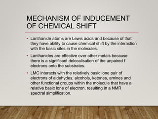 MECHANISM OF INDUCEMENT
OF CHEMICAL SHIFT
• Lanthanide atoms are Lewis acids and because of that
they have ability to cause chemical shift by the interaction
with the basic sites in the molecules.
• Lanthanides are effective over other metals because
there is a significant delocalisation of the unpaired f
electrons onto the substrates.
• LMC interacts with the relatively basic lone pair of
electrons of aldehydes, alcohols, ketones, amines and
other functional groups within the molecule that have a
relative basic lone of electron, resulting in a NMR
spectral simplification.
 
