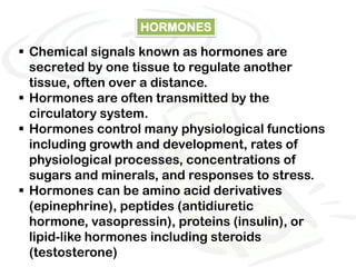 HORMONES

 Chemical signals known as hormones are
  secreted by one tissue to regulate another
  tissue, often over a distance.
 Hormones are often transmitted by the
  circulatory system.
 Hormones control many physiological functions
  including growth and development, rates of
  physiological processes, concentrations of
  sugars and minerals, and responses to stress.
 Hormones can be amino acid derivatives
  (epinephrine), peptides (antidiuretic
  hormone, vasopressin), proteins (insulin), or
  lipid-like hormones including steroids
  (testosterone)
 