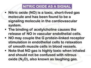 NITRIC OXIDE AS A SIGNAL
 Nitric oxide (NO) is a toxic, short-lived gas
  molecule and has been found to be a
  signaling molecule in the cardiovascular
  system.
 The binding of acetylcholine causes the
  release of NO in vascular endothelial cells.
 NO may couple the G protein-linked receptor
  stimulation in endothelial cells to relaxation
  of smooth muscle cells in blood vessels.
 Note that NO gas is highly toxic when inhaled
  and should not be confused with nitrous
  oxide (N2O), also known as laughing gas.
 