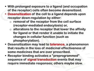  With prolonged exposure to a ligand (and occupation
  of the receptor) cells often become desensitized.
 Desensitization of the cell to a ligand depends upon
  receptor down-regulation by either:
   o removal of the receptor from the cell surface
      (receptor-mediated endocytosis) or,
   o alterations to the receptor that lower the affinity
      for ligand or that render it unable to initiate the
      changes in cellular function (such as
      phosphorylation).
 Desensitization may lead to tolerance, a phenomenon
  that results in the loss of medicinal effectiveness of
  some medicines that are over prescribed.
 Receptor binding activates a "preprogrammed"
  sequence of signal transduction events that may
  require immediate responses; others maybe slow.
 