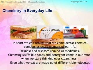 Copyright NIIT Ltd. 
XII – ChemistryInEveryDayLife – ChemicalsInMedicine 1 
Chemistry in Everyday Life 
Fotolia #10096454 
Fotolia #22145803 
In short we can realize Fotolia that #we 845108 
come across chemical 
Fotolia #845108 
Fotolia #10096454 Fotolia #22145803 
compounds every moment of our life. 
Sickness and diseases remind us medicines. 
Cleansing stuffs like soaps and detergent come in our mind 
when we start thinking over cleanliness. 
Even what we eat are made up of different biomolecules 
 