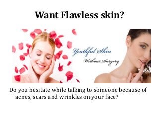 Want Flawless skin?

Do you hesitate while talking to someone because of
acnes, scars and wrinkles on your face?

 