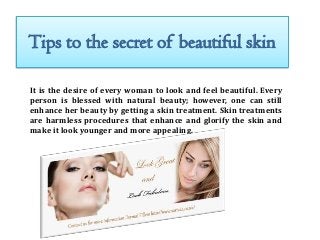 Tips to the secret of beautiful skin
It is the desire of every woman to look and feel beautiful. Every
person is blessed with natural beauty; however, one can still
enhance her beauty by getting a skin treatment. Skin treatments
are harmless procedures that enhance and glorify the skin and
make it look younger and more appealing.

 