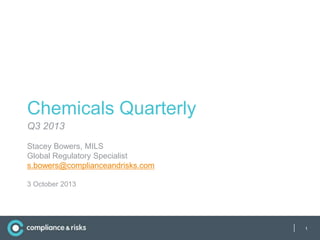 Chemicals Quarterly
Q3 2013
Stacey Bowers, MILS
Global Regulatory Specialist
s.bowers@complianceandrisks.com
3 October 2013

|

1

 