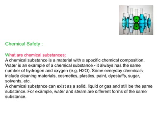 Chemical Safety :
What are chemical substances:
A chemical substance is a material with a specific chemical composition.
Water is an example of a chemical substance - it always has the same
number of hydrogen and oxygen (e.g. H2O). Some everyday chemicals
include cleaning materials, cosmetics, plastics, paint, dyestuffs, sugar,
solvents, etc.
A chemical substance can exist as a solid, liquid or gas and still be the same
substance. For example, water and steam are different forms of the same
substance.
 