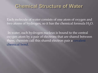 Each molecule of water consists of one atom of oxygen and
two atoms of hydrogen, so it has the chemical formula H2O.
In water, each hydrogen nucleus is bound to the central
oxygen atom by a pair of electrons that are shared between
them; chemists call this shared electron pair a covalent
chemical bond.
 