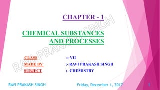 CHAPTER - 1
CHEMICAL SUBSTANCES
AND PROCESSES
CLASS :- VII
MADE BY :- RAVI PRAKASH SINGH
SUBJECT :- CHEMISTRY
Friday, December 1, 2017RAVI PRAKASH SINGH 1
 