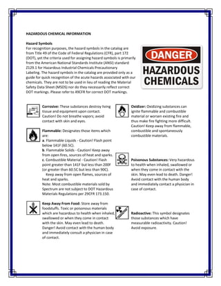 HAZARDOUS CHEMICAL INFORMATION
Hazard Symbols
For recognition purposes, the hazard symbols in the catalog are
from Title 49 of the Code of Federal Regulations (CFR), part 172
(DOT), yet the criteria used for assigning hazard symbols is primarily
from the American National Standards Institute (ANSI) standard
Z129.1 for Hazardous Industrial Chemicals Precautionary
Labeling. The hazard symbols in the catalog are provided only as a
guide for quick recognition of the acute hazards associated with our
chemicals. They are not to be used in lieu of reading the Material
Safety Data Sheet (MSDS) nor do they necessarily reflect correct
DOT markings. Please refer to 49CFR for correct DOT markings.
Corrosive: These substances destroy living
tissue and equipment upon contact.
Caution! Do not breathe vapors; avoid
contact with skin and eyes.
Flammable: Designates those items which
are:
a. Flammable Liquids - Caution! Flash point
below 141F (60.5C).
b. Flammable Solids - Caution! Keep away
from open fires, sources of heat and sparks.
c. Combustible Material - Caution! Flash
point greater than 141F but less than 200F
(or greater than 60.5C but less than 90C).
Keep away from open flames, sources of
heat and sparks.
Note: Most combustible materials sold by
Spectrum are not subject to DOT Hazardous
Materials Regulations per 29CFR 173.150.
Keep Away From Food: Store away from
foodstuffs. Toxic or poisonous materials
which are hazardous to health when inhaled,
swallowed or when they come in contact
with the skin. May even lead to death.
Danger! Avoid contact with the human body
and immediately consult a physician in case
of contact.
Oxidizer: Oxidizing substances can
ignite flammable and combustible
material or worsen existing fire and
thus make fire fighting more difficult.
Caution! Keep away from flammable,
combustible and spontaneously
combustible materials.
Poisonous Substances: Very hazardous
to health when inhaled, swallowed or
when they come in contact with the
skin. May even lead to death. Danger!
Avoid contact with the human body
and immediately contact a physician in
case of contact.
Radioactive: This symbol designates
those substances which have
measurable radioactivity. Caution!
Avoid exposure.
 