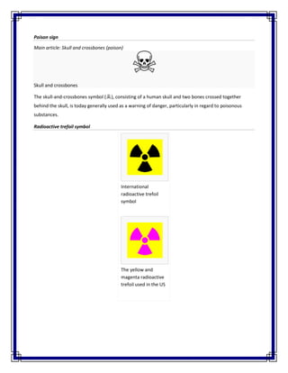 Poison sign
Main article: Skull and crossbones (poison)
Skull and crossbones
The skull-and-crossbones symbol (☠), consisting of a human skull and two bones crossed together
behind the skull, is today generally used as a warning of danger, particularly in regard to poisonous
substances.
Radioactive trefoil symbol
International
radioactive trefoil
symbol
The yellow and
magenta radioactive
trefoil used in the US
 