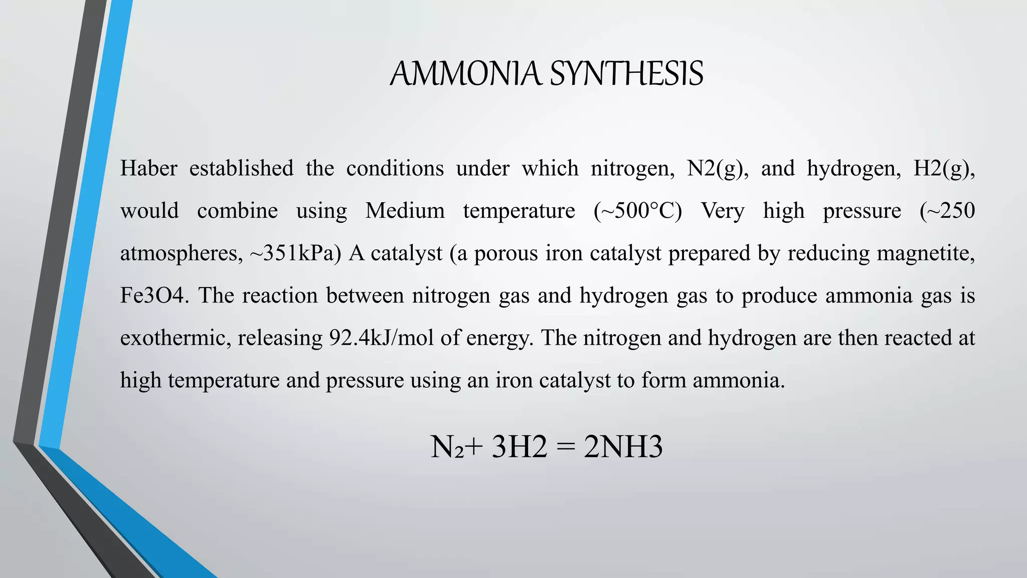 AMMONIA SYNTHESIS
Haber established the conditions under which nitrogen, N2(g), and hydrogen, H2(g),
would combine using Medium temperature (~500°C) Very high pressure (~250
atmospheres, ~351kPa) A catalyst (a porous iron catalyst prepared by reducing magnetite,
Fe3O4. The reaction between nitrogen gas and hydrogen gas to produce ammonia gas is
exothermic, releasing 92.4kJ/mol of energy. The nitrogen and hydrogen are then reacted at
high temperature and pressure using an iron catalyst to form ammonia.
N₂+ 3H2 = 2NH3
 