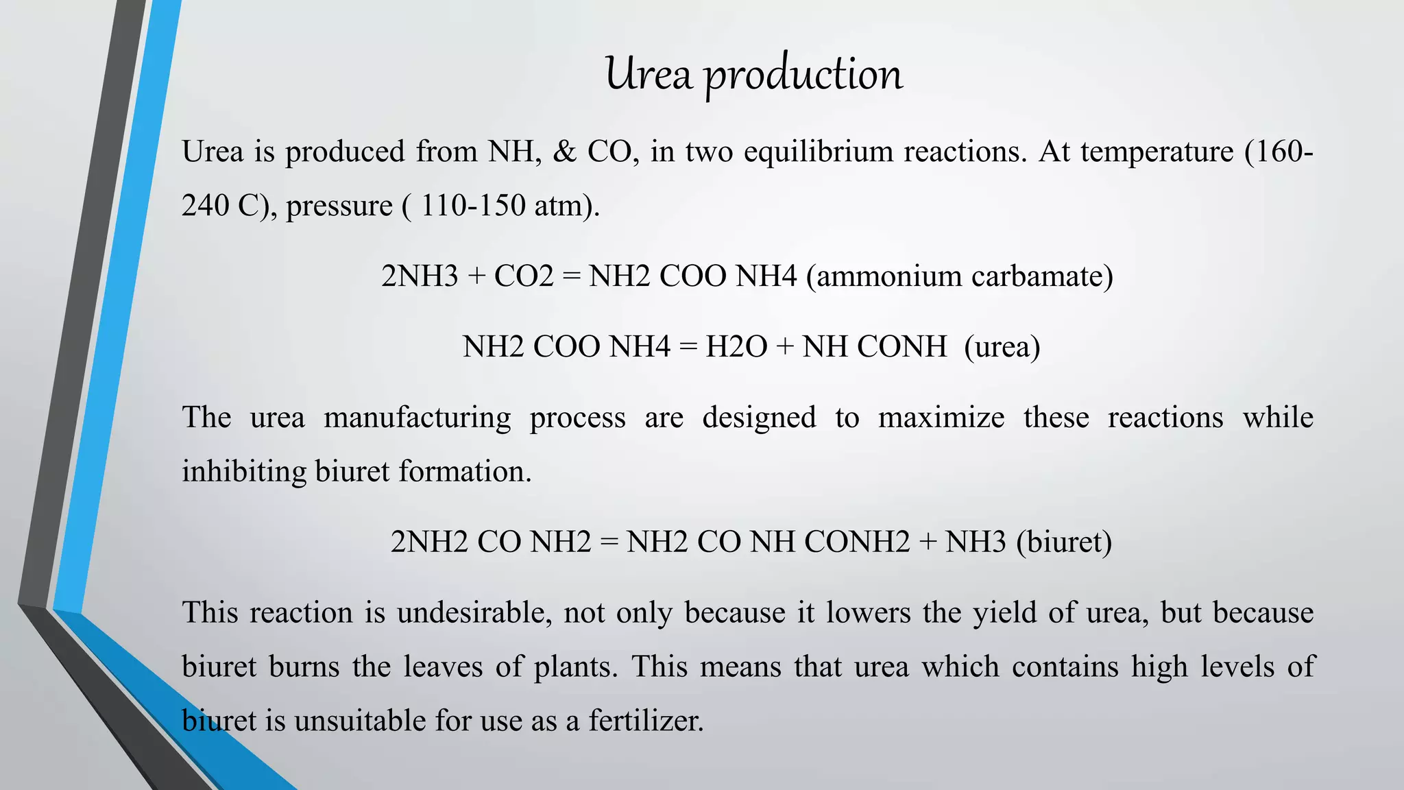Urea production
Urea is produced from NH, & CO, in two equilibrium reactions. At temperature (160-
240 C), pressure ( 110-150 atm).
2NH3 + CO2 = NH2 COO NH4 (ammonium carbamate)
NH2 COO NH4 = H2O + NH CONH (urea)
The urea manufacturing process are designed to maximize these reactions while
inhibiting biuret formation.
2NH2 CO NH2 = NH2 CO NH CONH2 + NH3 (biuret)
This reaction is undesirable, not only because it lowers the yield of urea, but because
biuret burns the leaves of plants. This means that urea which contains high levels of
biuret is unsuitable for use as a fertilizer.
 
