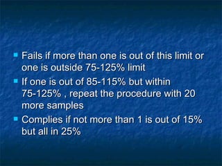  Fails if more than one is out of this limit or
one is outside 75-125% limit
If one is out of 85-115% but within
75-125% , repeat the procedure with 20
more samples
Complies if not more than 1 is out of 15%
but all in 25%