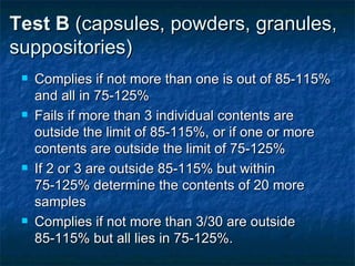 Test B (capsules, powders, granules,
suppositories)
Complies if not more than one is out of 85-115%
and all in 75-125%
Fails if more than 3 individual contents are
outside the limit of 85-115%, or if one or more
contents are outside the limit of 75-125%
If 2 or 3 are outside 85-115% but within
75-125% determine the contents of 20 more
samples
Complies if not more than 3/30 are outside
85-115% but all lies in 75-125%.