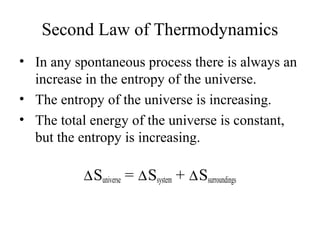 Second Law of Thermodynamics 
• In any spontaneous process there is always an 
increase in the entropy of the universe. 
• The entropy of the universe is increasing. 
• The total energy of the universe is constant, 
but the entropy is increasing. 
DSuniverse = DSsystem + DSsurroundings 
 