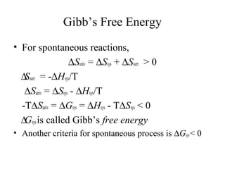 Gibb’s Free Energy 
• For spontaneous reactions, 
DSuniv = DSsys + DSsurr > 0 
	 DSsurr = -DHsys/T 
DSuniv = DSsys - DHsys/T 
-TDSuniv = DGsys = DHsys - TDSsys < 0 
	 DGsys is called Gibb’s free energy 
• Another criteria for spontaneous process is DGsys < 0 
 