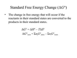 Standard Free Energy Change (ΔG°) 
• The change in free energy that will occur if the 
reactants in their standard states are converted to the 
products in their standard states. 
ΔG° = ΔH° – TΔS° 
ΔG°reaction = ΣnpG°products – ΣnrG°reactants 
 