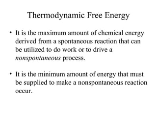 Thermodynamic Free Energy 
• It is the maximum amount of chemical energy 
derived from a spontaneous reaction that can 
be utilized to do work or to drive a 
nonspontaneous process. 
• It is the minimum amount of energy that must 
be supplied to make a nonspontaneous reaction 
occur. 
 