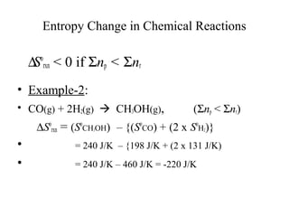 Entropy Change in Chemical Reactions 
	 DSo 
rxn < 0 if Snp < Snr 
• Example-2: 
• CO(g) + 2H2(g)  CH3OH(g), (Snp < Snr) 
	     DSo 
rxn = (SoCH3OH) – {(SoCO) + (2 x SoH2)} 
• = 240 J/K – {198 J/K + (2 x 131 J/K) 
• = 240 J/K – 460 J/K = -220 J/K 
 