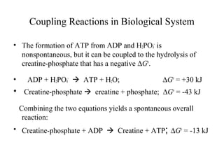 Coupling Reactions in Biological System 
• The formation of ATP from ADP and H2PO4 
- is 
nonspontaneous, but it can be coupled to the hydrolysis of 
creatine-phosphate that has a negative DGo. 
• ADP + H2PO4 
-  ATP + H2O; DGo = +30 kJ 
• Creatine-phosphate  creatine + phosphate; DGo = -43 kJ 
Combining the two equations yields a spontaneous overall 
reaction: 
• Creatine-phosphate + ADP  Creatine + ATP; DGo = -13 kJ 
 