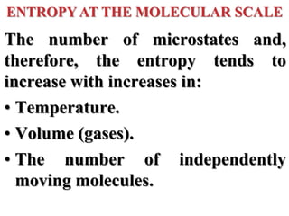 The number of microstates and,
therefore, the entropy tends to
increase with increases in:
• Temperature.
• Volume (gases).
• The number of independently
moving molecules.
ENTROPY AT THE MOLECULAR SCALE
 