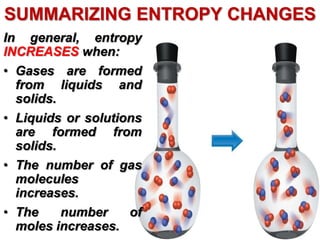 SUMMARIZING ENTROPY CHANGES
In general, entropy
INCREASES when:
• Gases are formed
from liquids and
solids.
• Liquids or solutions
are formed from
solids.
• The number of gas
molecules
increases.
• The number of
moles increases.
 