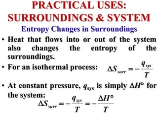 Entropy Changes in Surroundings
• Heat that flows into or out of the system
also changes the entropy of the
surroundings.
• For an isothermal process:
• At constant pressure, qsys is simply H for
the system:
PRACTICAL USES:
SURROUNDINGS & SYSTEM
T
q
S
sys
surr 


T
H
T
q
S
sys
surr







 