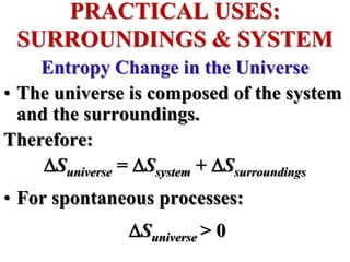 Entropy Change in the Universe
• The universe is composed of the system
and the surroundings.
Therefore:
Suniverse = Ssystem + Ssurroundings
• For spontaneous processes:
Suniverse > 0
PRACTICAL USES:
SURROUNDINGS & SYSTEM
 
