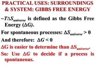T∆Suniverse is defined as the Gibbs Free
Energy (G).
For spontaneous processes: Suniverse > 0
And therefore: G < 0
G is easier to determine than Suniverse.
So: Use G to decide if a process is
spontaneous.
PRACTICAL USES: SURROUNDINGS
& SYSTEM: GIBBS FREE ENERGY
 