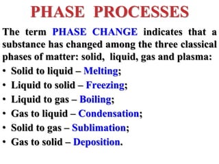 The term PHASE CHANGE indicates that a
substance has changed among the three classical
phases of matter: solid, liquid, gas and plasma:
• Solid to liquid – Melting;
• Liquid to solid – Freezing;
• Liquid to gas – Boiling;
• Gas to liquid – Condensation;
• Solid to gas – Sublimation;
• Gas to solid – Deposition.
PHASE PROCESSES
 